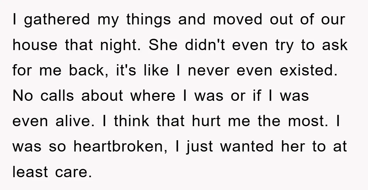 I gathered my things and moved out of our house that night. She didn't even try to ask for me back, it's like I never even existed. No calls about...