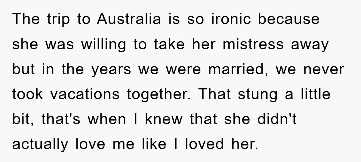The trip to Australia is so ironic because she was willing to take her mistress away but in the years we were married, we never took vacations together. That stung...