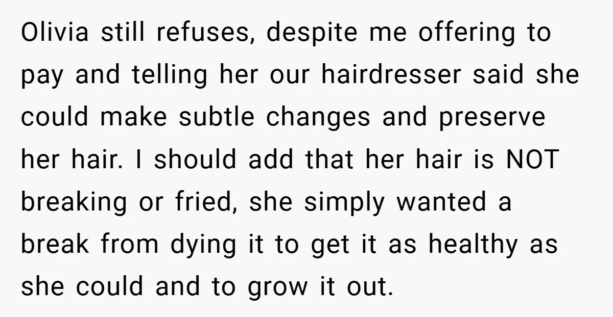 Olivia still refuses, despite me offering to pay and telling her our hairdresser said she could make subtle changes and preserve her hair. I should add that her hair is...
