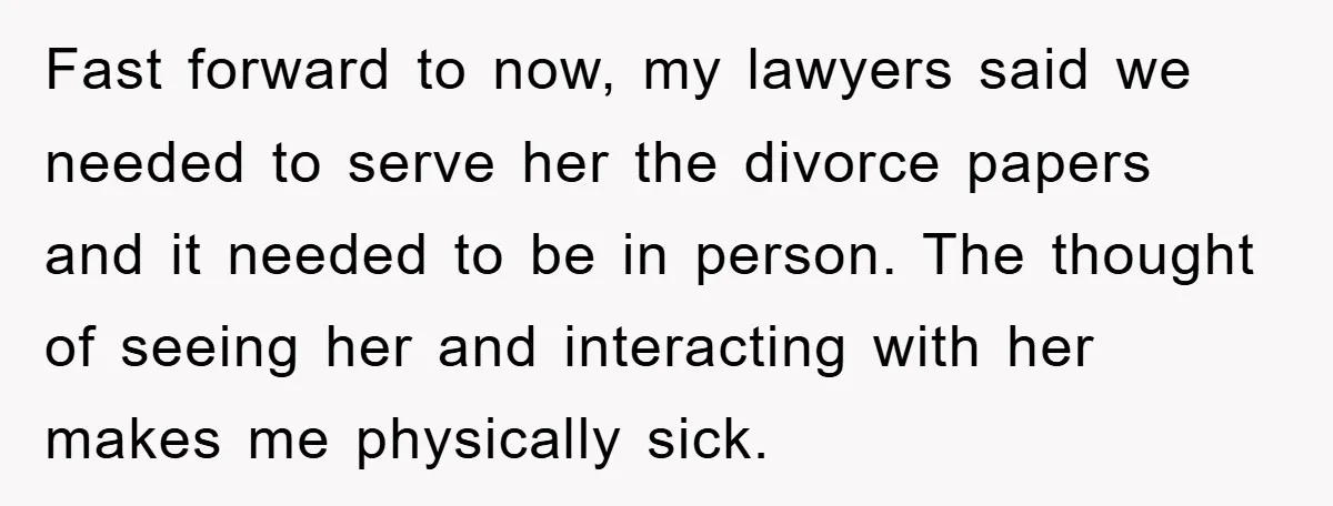 Fast forward to now, my lawyers said we needed to serve her the divorce papers and it needed to be in person. The thought of seeing her and interacting with...