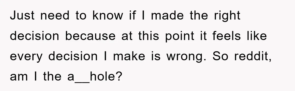 Just need to know if I made the right decision because at this point it feels like every decision I make is wrong. So reddit, am I the a__hole?