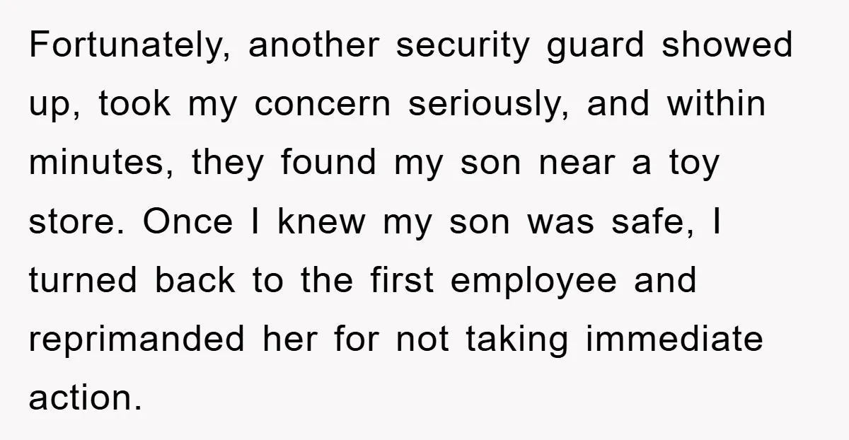 Fortunately, another security guard showed up, took my concern seriously, and within minutes, they found my son near a toy store. Once I knew my son was safe, I turned...