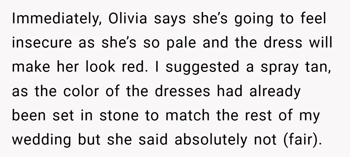 Immediately, Olivia says she’s going to feel insecure as she’s so pale and the dress will make her look red. I suggested a spray tan, as the color of the...