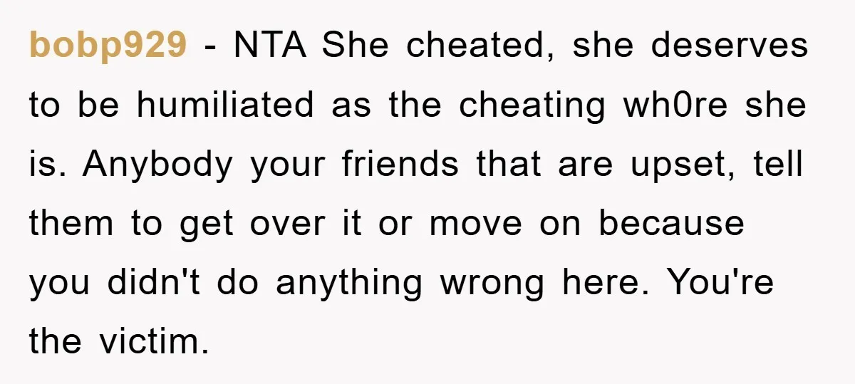 bobp929 − NTA She cheated, she deserves to be humiliated as the cheating wh0re she is. Anybody your friends that are upset, tell them to get over it or move...