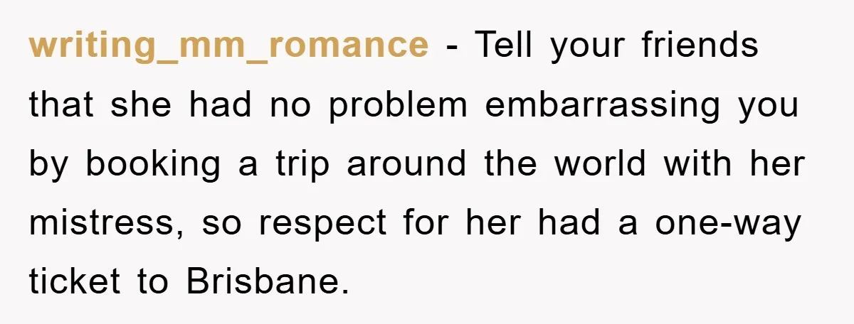 writing_mm_romance − Tell your friends that she had no problem embarrassing you by booking a trip around the world with her mistress, so respect for her had a one-way ticket...
