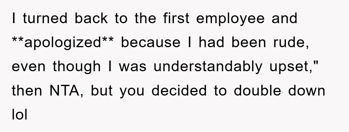 I turned back to the first employee and **apologized** because I had been rude, even though I was understandably upset," then NTA, but you decided to double down lol