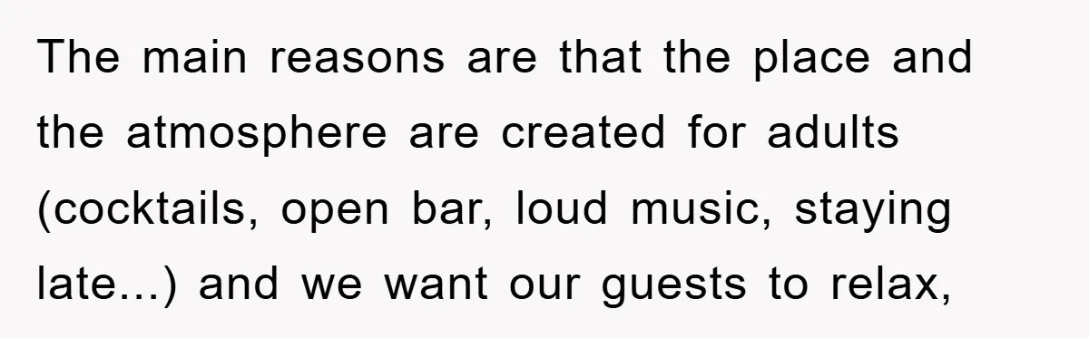 The main reasons are that the place and the atmosphere are created for adults (cocktails, open bar, loud music, staying late...) and we want our guests to relax,