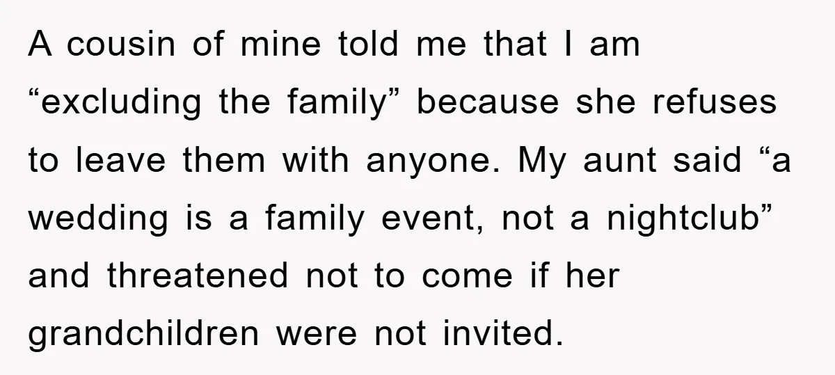 A cousin of mine told me that I am “excluding the family” because she refuses to leave them with anyone. My aunt said “a wedding is a family event, not...