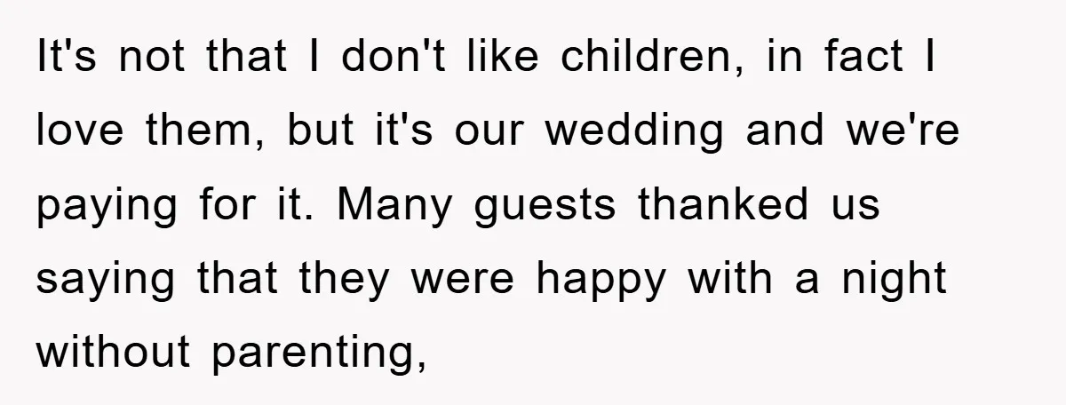It's not that I don't like children, in fact I love them, but it's our wedding and we're paying for it. Many guests thanked us saying that they were happy...