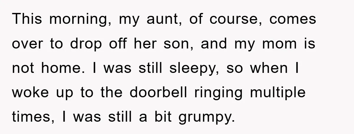 This morning, my aunt, of course, comes over to drop off her son, and my mom is not home. I was still sleepy, so when I woke up to the...