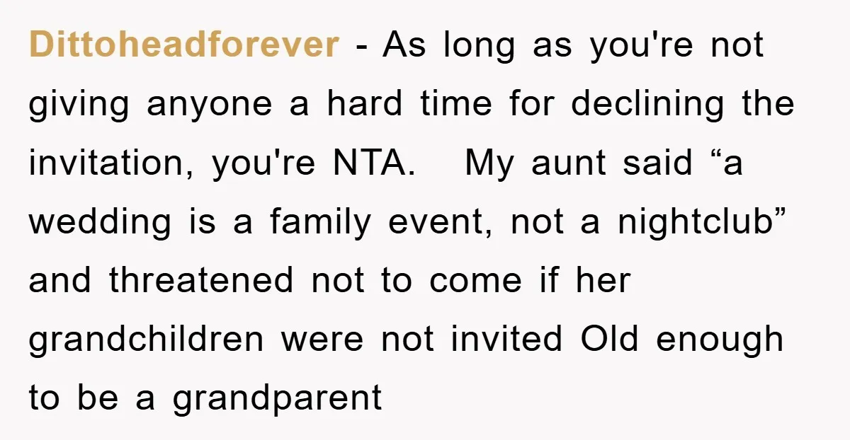 Dittoheadforever − As long as you're not giving anyone a hard time for declining the invitation, you're NTA. My aunt said “a wedding is a family event, not a nightclub”...