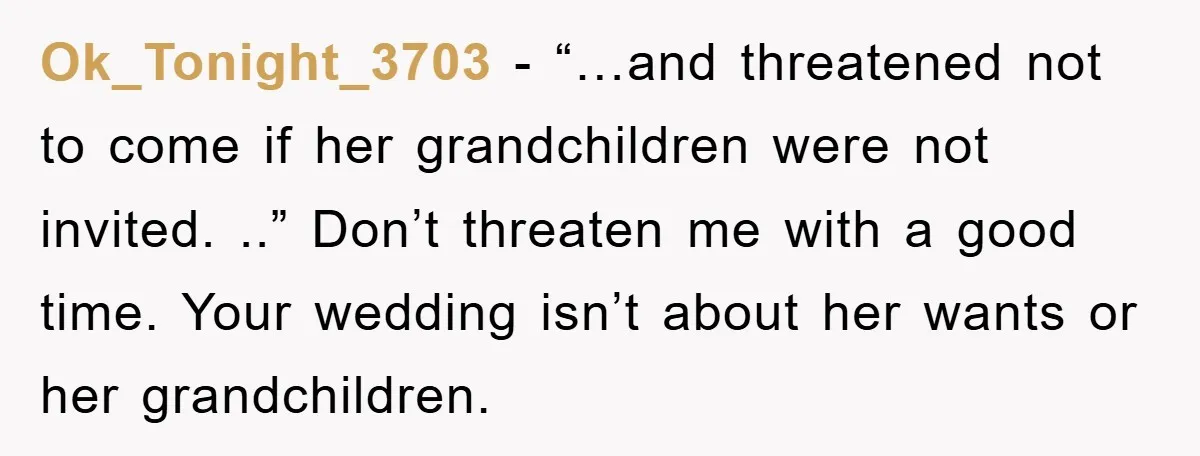 Ok_Tonight_3703 − “…and threatened not to come if her grandchildren were not invited. ..” Don’t threaten me with a good time. Your wedding isn’t about her wants or her grandchildren.