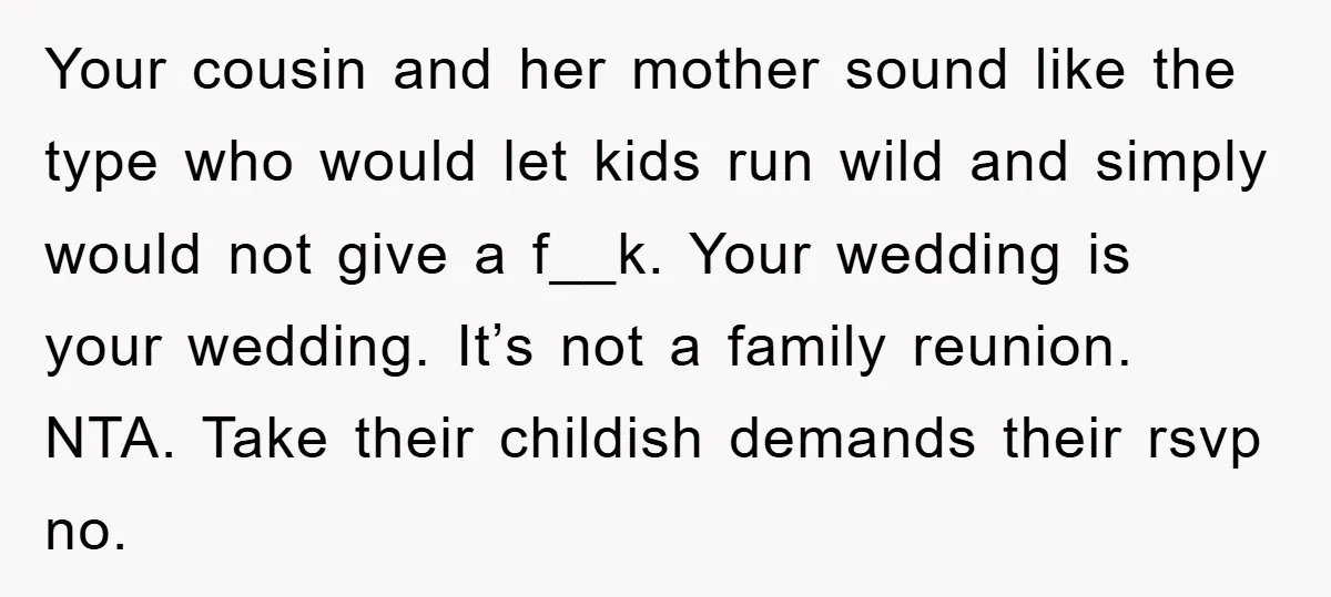 Your cousin and her mother sound like the type who would let kids run wild and simply would not give a f__k. Your wedding is your wedding. It’s not a...