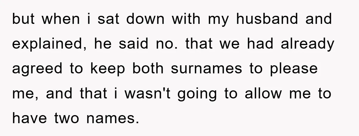 but when i sat down with my husband and explained, he said no. that we had already agreed to keep both surnames to please me, and that i wasn't going...