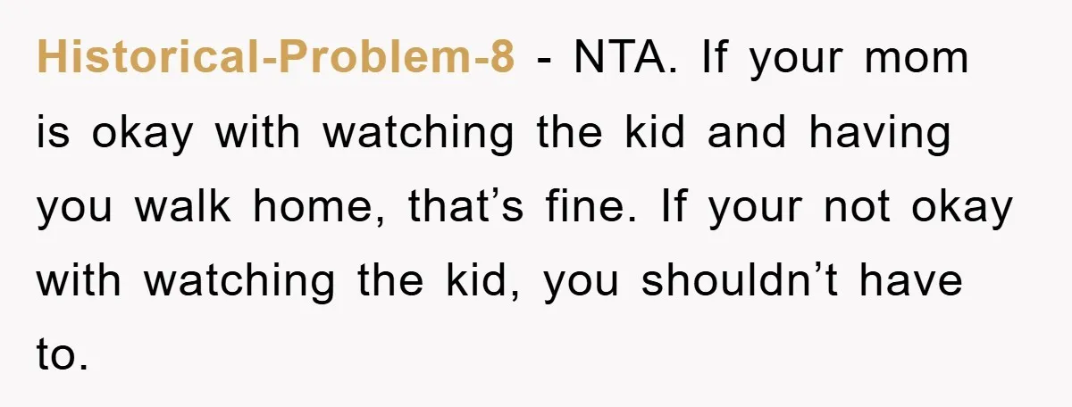 Historical-Problem-8 − NTA. If your mom is okay with watching the kid and having you walk home, that’s fine. If your not okay with watching the kid, you shouldn’t have...