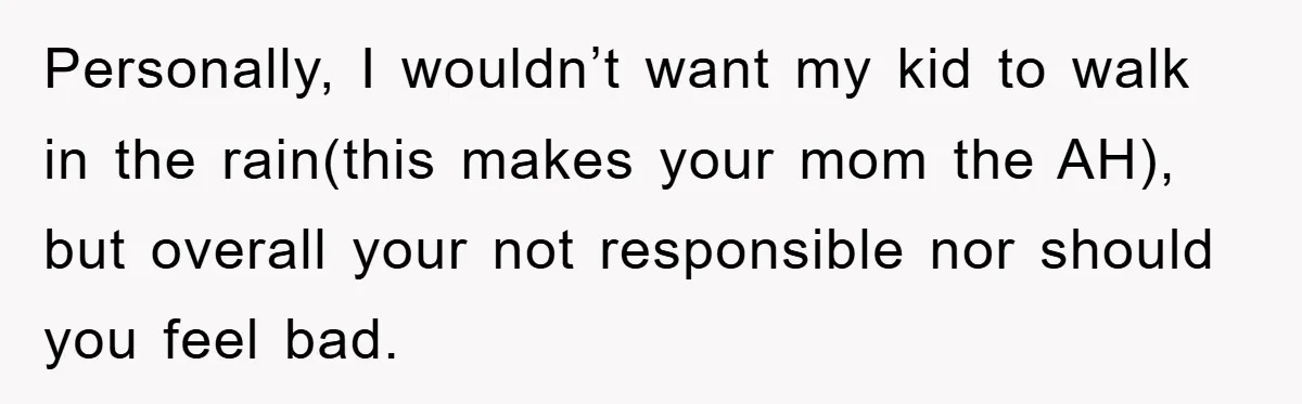 Personally, I wouldn’t want my kid to walk in the rain(this makes your mom the AH), but overall your not responsible nor should you feel bad.