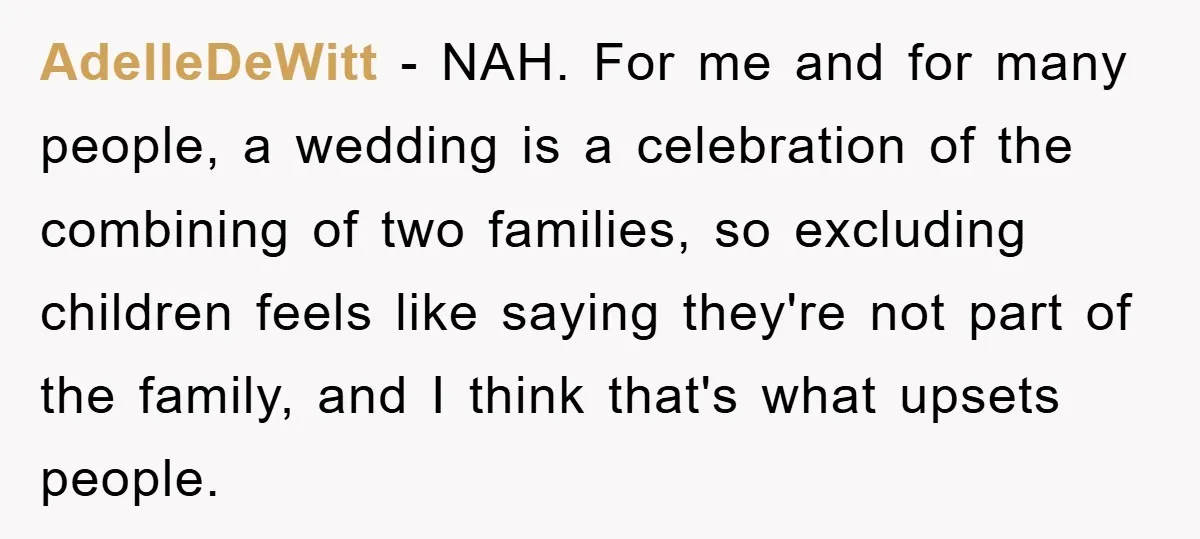 AdelleDeWitt − NAH. For me and for many people, a wedding is a celebration of the combining of two families, so excluding children feels like saying they're not part of...