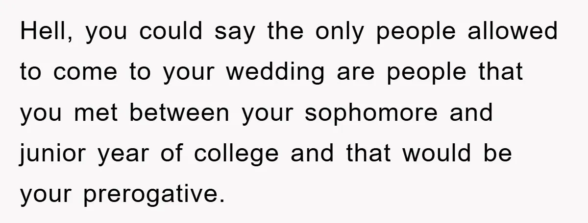 Hell, you could say the only people allowed to come to your wedding are people that you met between your sophomore and junior year of college and that would be...