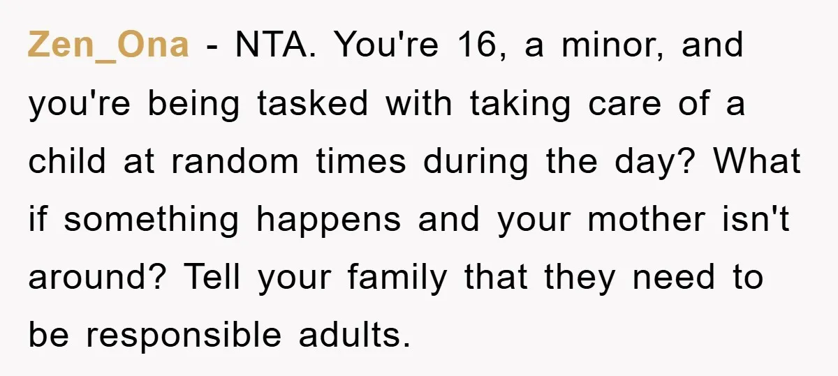 Zen_Ona − NTA. You're 16, a minor, and you're being tasked with taking care of a child at random times during the day? What if something happens and your mother...