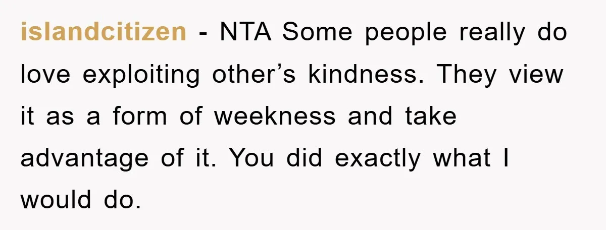 islandcitizen − NTA Some people really do love exploiting other’s kindness. They view it as a form of weekness and take advantage of it. You did exactly what I would...