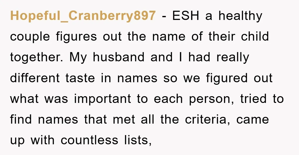 Hopeful_Cranberry897 − ESH a healthy couple figures out the name of their child together. My husband and I had really different taste in names so we figured out what was...