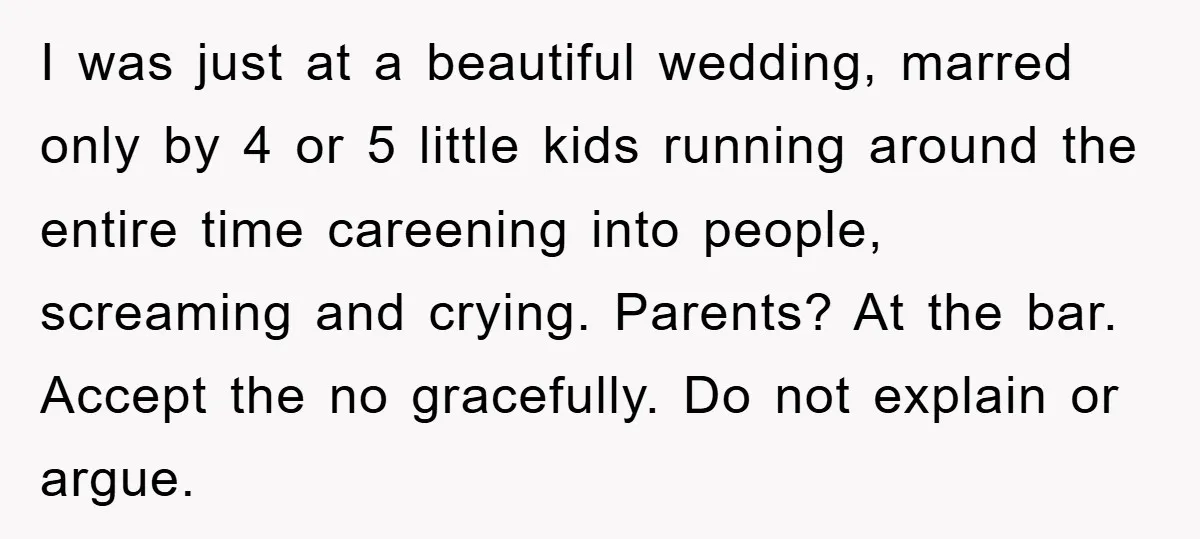 I was just at a beautiful wedding, marred only by 4 or 5 little kids running around the entire time careening into people, screaming and crying. Parents? At the bar....