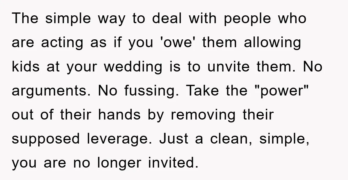 The simple way to deal with people who are acting as if you 'owe' them allowing kids at your wedding is to unvite them. No arguments. No fussing. Take the...