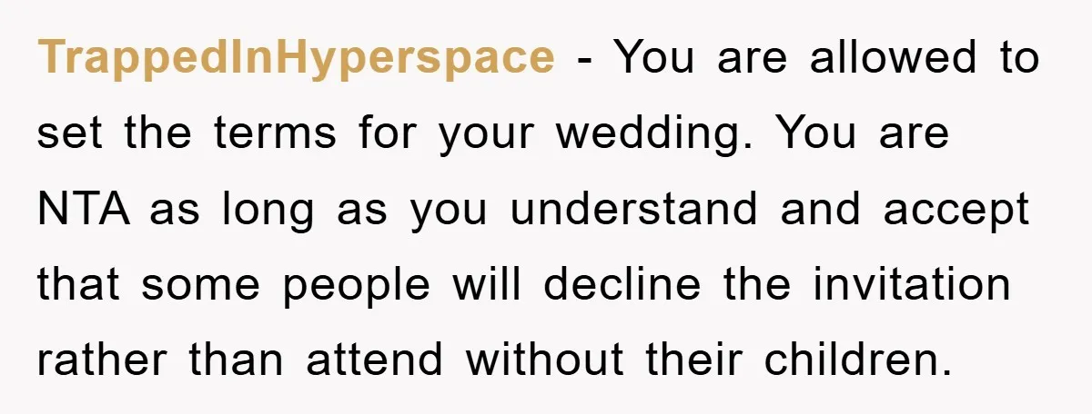 TrappedInHyperspace − You are allowed to set the terms for your wedding. You are NTA as long as you understand and accept that some people will decline the invitation rather...