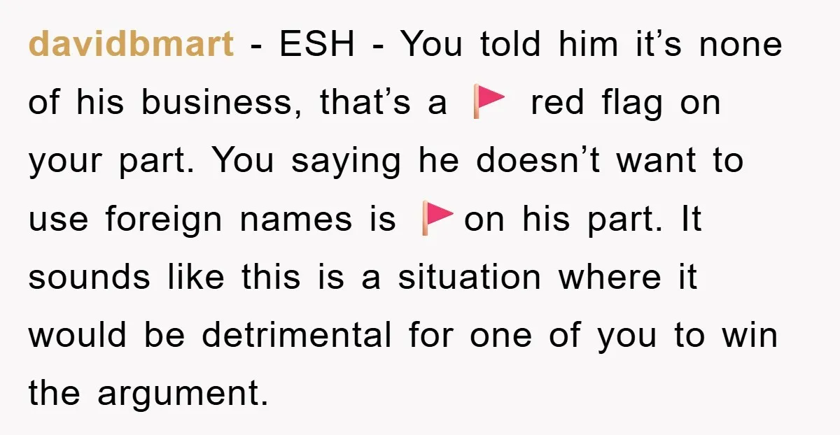 davidbmart − ESH - You told him it’s none of his business, that’s a 🚩 red flag on your part. You saying he doesn’t want to use foreign names is...