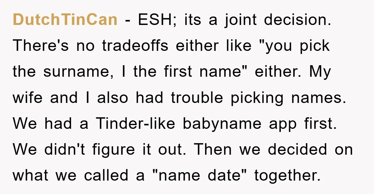 DutchTinCan − ESH; its a joint decision. There's no tradeoffs either like "you pick the surname, I the first name" either. My wife and I also had trouble picking names....
