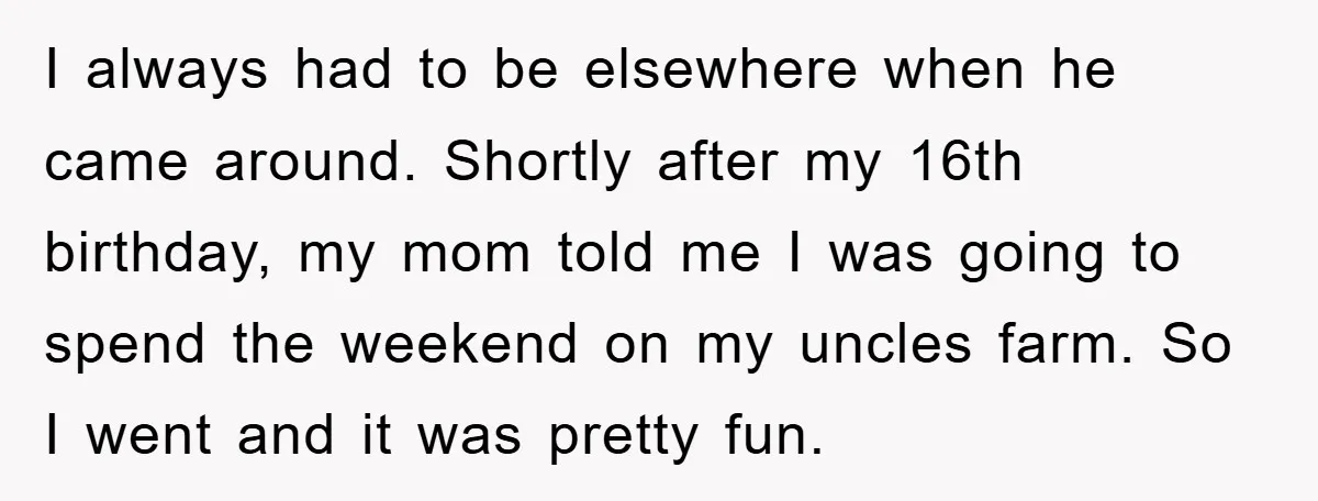 I always had to be elsewhere when he came around. Shortly after my 16th birthday, my mom told me I was going to spend the weekend on my uncles farm....