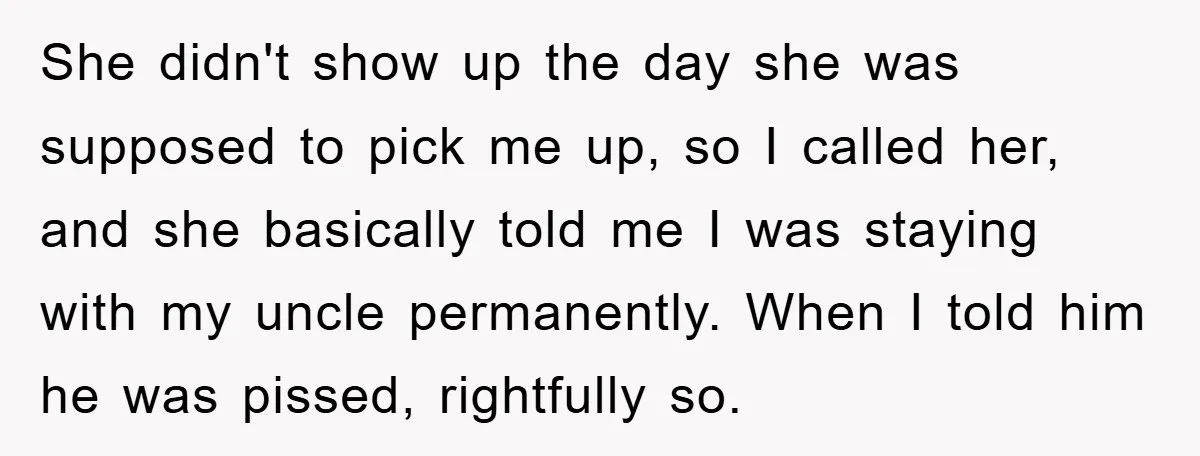 She didn't show up the day she was supposed to pick me up, so I called her, and she basically told me I was staying with my uncle permanently. When...