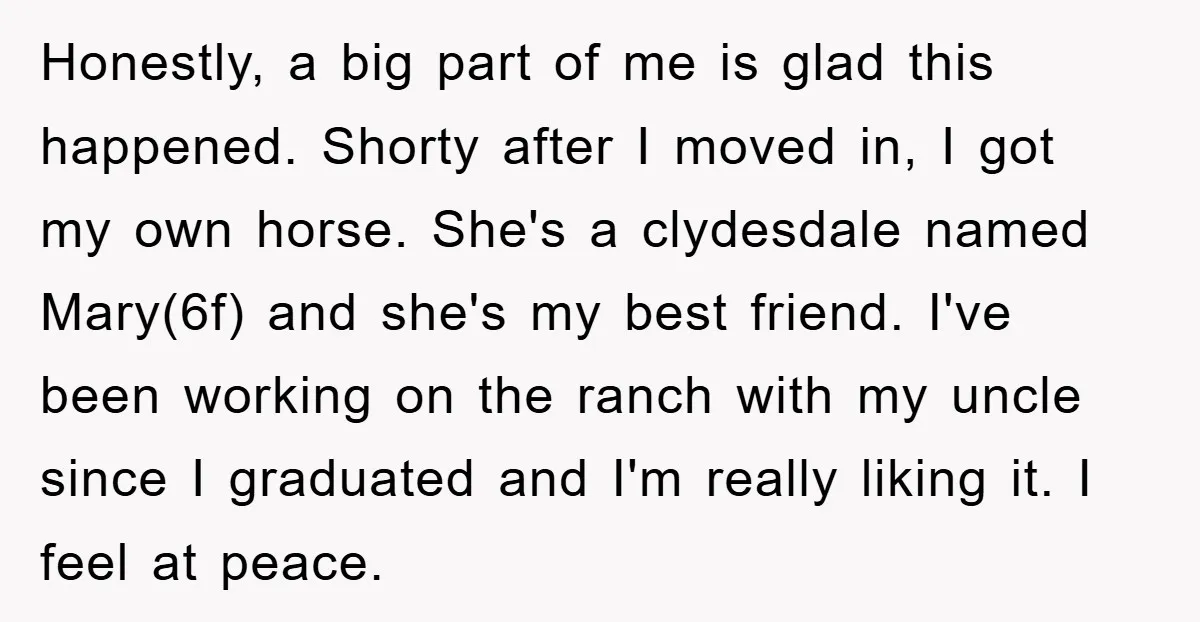 Honestly, a big part of me is glad this happened. Shorty after I moved in, I got my own horse. She's a clydesdale named Mary(6f) and she's my best friend....
