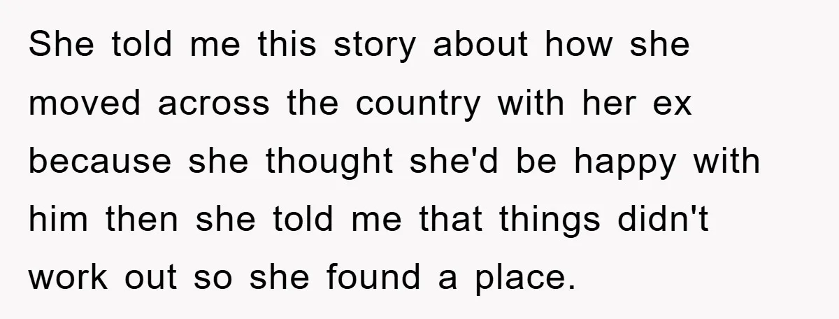 She told me this story about how she moved across the country with her ex because she thought she'd be happy with him then she told me that things didn't...