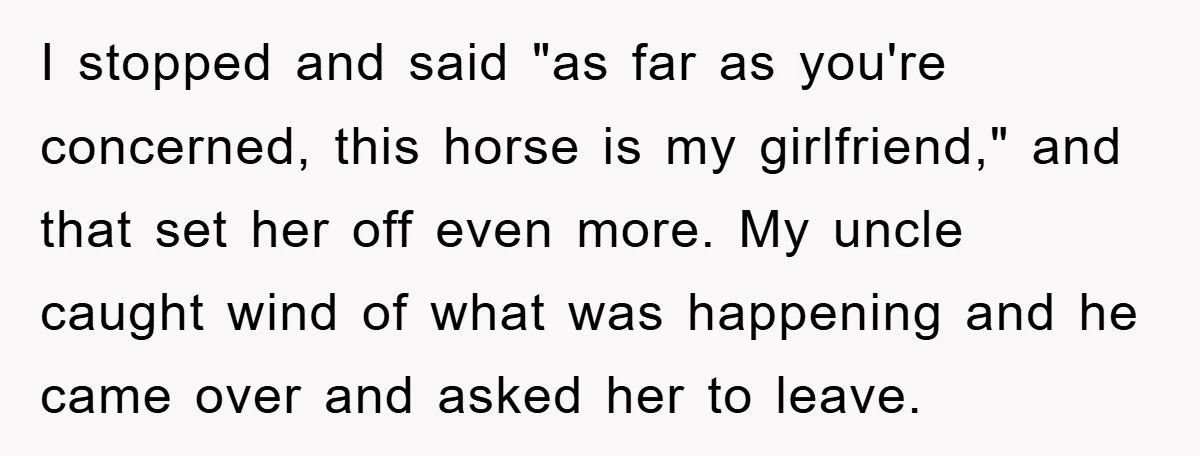 I stopped and said "as far as you're concerned, this horse is my girlfriend," and that set her off even more. My uncle caught wind of what was happening and...