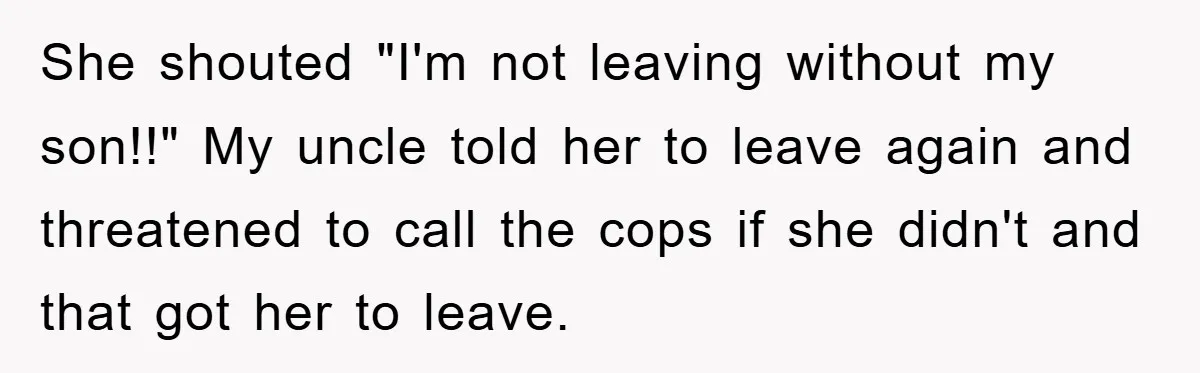 She shouted "I'm not leaving without my son!!" My uncle told her to leave again and threatened to call the cops if she didn't and that got her to leave.