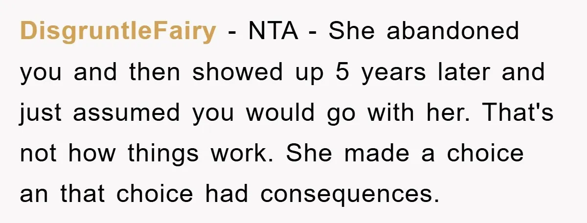 DisgruntleFairy − NTA - She abandoned you and then showed up 5 years later and just assumed you would go with her. That's not how things work. She made a...