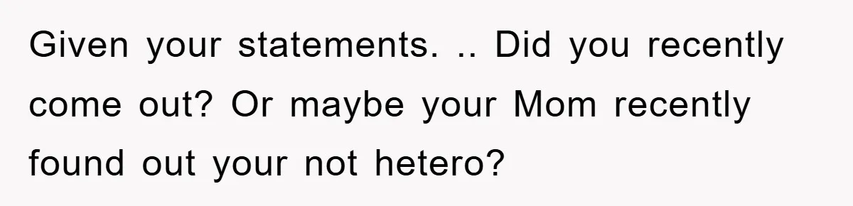 Given your statements. .. Did you recently come out? Or maybe your Mom recently found out your not hetero?