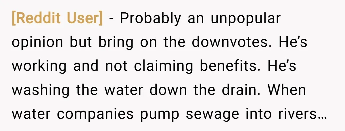 [Reddit User] − Probably an unpopular opinion but bring on the downvotes. He’s working and not claiming benefits. He’s washing the water down the drain. When water companies pump sewage...