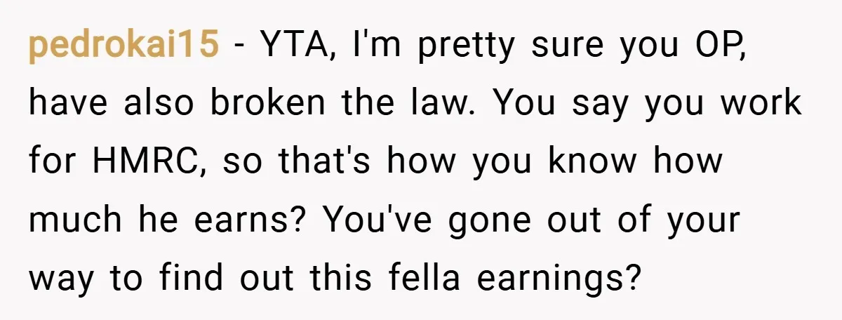 pedrokai15 − YTA, I'm pretty sure you OP, have also broken the law. You say you work for HMRC, so that's how you know how much he earns? You've gone...