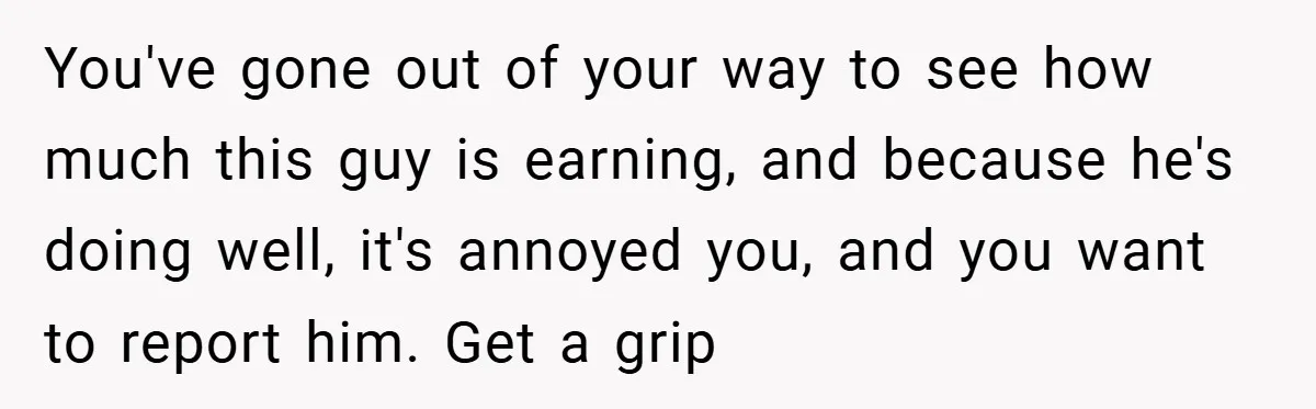 You've gone out of your way to see how much this guy is earning, and because he's doing well, it's annoyed you, and you want to report him. Get a...