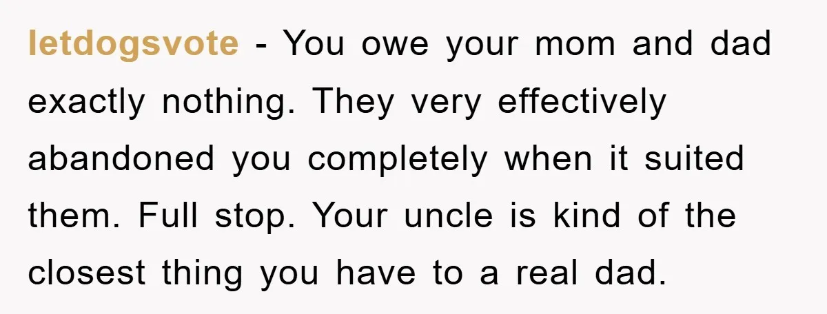 letdogsvote − You owe your mom and dad exactly nothing. They very effectively abandoned you completely when it suited them. Full stop. Your uncle is kind of the closest thing...