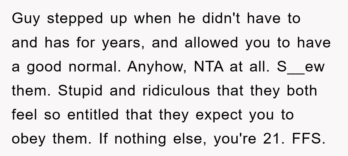 Guy stepped up when he didn't have to and has for years, and allowed you to have a good normal. Anyhow, NTA at all. S__ew them. Stupid and ridiculous that...