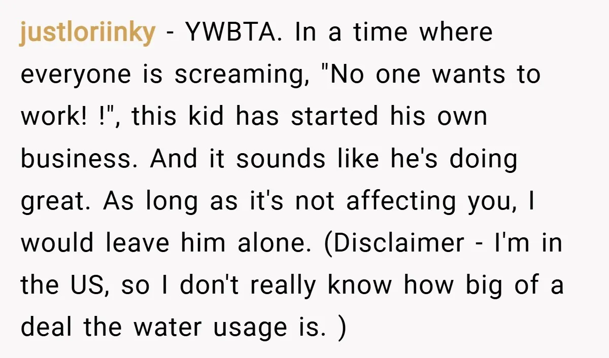 justloriinky − YWBTA. In a time where everyone is screaming, "No one wants to work! !", this kid has started his own business. And it sounds like he's doing great....