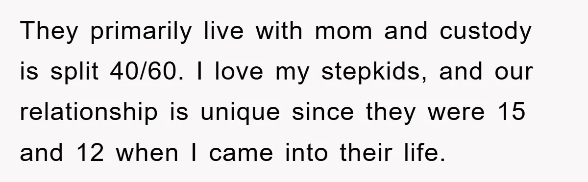 They primarily live with mom and custody is split 40/60. I love my stepkids, and our relationship is unique since they were 15 and 12 when I came into their...