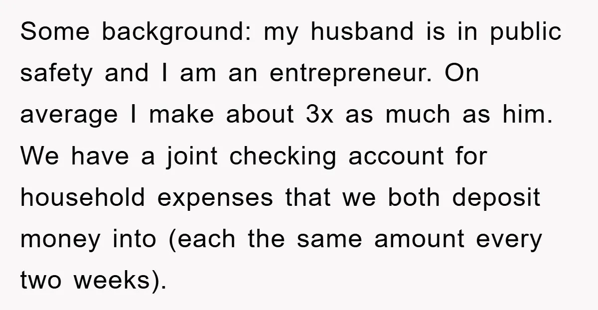 Some background: my husband is in public safety and I am an entrepreneur. On average I make about 3x as much as him. We have a joint checking account for...