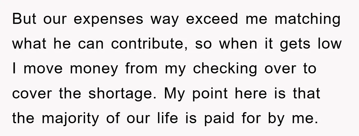 But our expenses way exceed me matching what he can contribute, so when it gets low I move money from my checking over to cover the shortage. My point here...