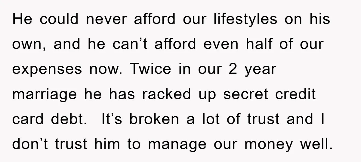 He could never afford our lifestyles on his own, and he can’t afford even half of our expenses now. Twice in our 2 year marriage he has racked up secret...