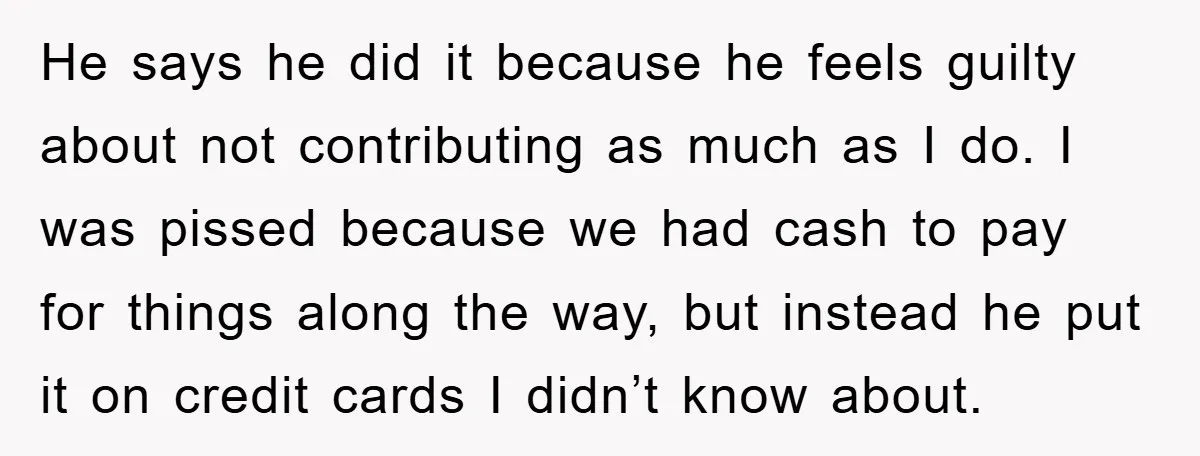 He says he did it because he feels guilty about not contributing as much as I do. I was pissed because we had cash to pay for things along the...