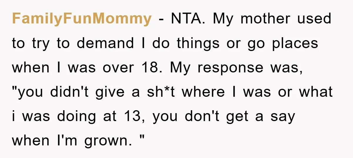 FamilyFunMommy − NTA. My mother used to try to demand I do things or go places when I was over 18. My response was, "you didn't give a sh*t where...